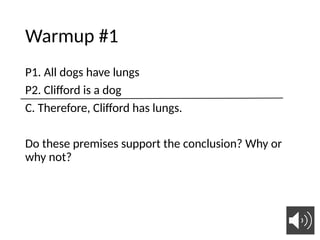 Warmup #1
P1. All dogs have lungs
P2. Clifford is a dog
C. Therefore, Clifford has lungs.
Do these premises support the conclusion? Why or
why not?
 