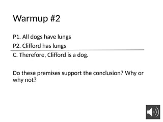 Warmup #2
P1. All dogs have lungs
P2. Clifford has lungs
C. Therefore, Clifford is a dog.
Do these premises support the conclusion? Why or
why not?
 