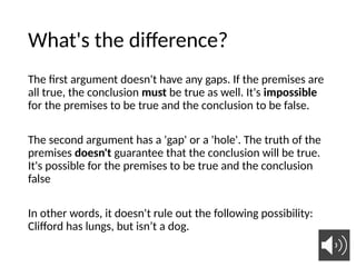 What's the difference?
The first argument doesn't have any gaps. If the premises are
all true, the conclusion must be true as well. It's impossible
for the premises to be true and the conclusion to be false.
The second argument has a 'gap' or a 'hole'. The truth of the
premises doesn't guarantee that the conclusion will be true.
It's possible for the premises to be true and the conclusion
false
In other words, it doesn't rule out the following possibility:
Clifford has lungs, but isn’t a dog.
18
 