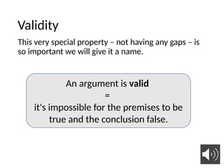 Validity
This very special property – not having any gaps – is
so important we will give it a name.
An argument is valid
=
it's impossible for the premises to be
true and the conclusion false.
 