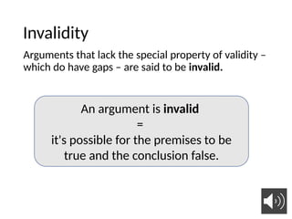 Invalidity
Arguments that lack the special property of validity –
which do have gaps – are said to be invalid.
An argument is invalid
=
it's possible for the premises to be
true and the conclusion false.
 