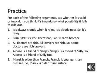 Practice
For each of the following arguments, say whether it's valid
or invalid. If you think it's invalid, say what possibility it fails
to rule out.
1. It's always cloudy when it rains. It's cloudy now. So, it's
rainy.
2. Fran is Pat's sister. Therefore, Pat is Fran's brother.
3. All doctors are rich. All lawyers are rich. So, some
doctors are rich lawyers.
4. Alonso is a friend of Sanjay. Sanjay is a friend of Sally. So,
Alonso is a friend of Sally too.
5. Marek is older than Francis. Francis is younger than
Eustace. So, Marek is older than Eustace.
21
 