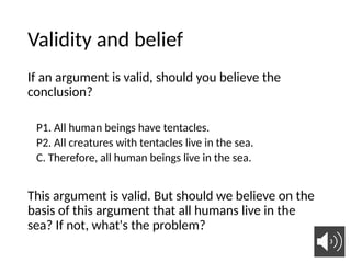 Validity and belief
If an argument is valid, should you believe the
conclusion?
P1. All human beings have tentacles.
P2. All creatures with tentacles live in the sea.
C. Therefore, all human beings live in the sea.
This argument is valid. But should we believe on the
basis of this argument that all humans live in the
sea? If not, what's the problem?
22
 