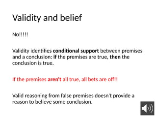 Validity and belief
No!!!!!
Validity identifies conditional support between premises
and a conclusion: if the premises are true, then the
conclusion is true.
If the premises aren't all true, all bets are off!!
Valid reasoning from false premises doesn't provide a
reason to believe some conclusion.
23
 