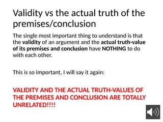 Validity vs the actual truth of the
premises/conclusion
The single most important thing to understand is that
the validity of an argument and the actual truth-value
of its premises and conclusion have NOTHING to do
with each other.
This is so important, I will say it again:
VALIDITY AND THE ACTUAL TRUTH-VALUES OF
THE PREMISES AND CONCLUSION ARE TOTALLY
UNRELATED!!!!
27
 