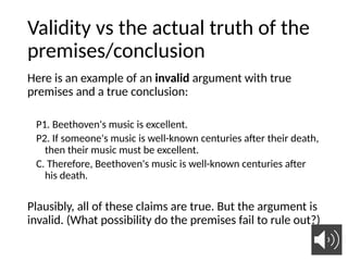 Validity vs the actual truth of the
premises/conclusion
Here is an example of an invalid argument with true
premises and a true conclusion:
P1. Beethoven's music is excellent.
P2. If someone's music is well-known centuries after their death,
then their music must be excellent.
C. Therefore, Beethoven's music is well-known centuries after
his death.
Plausibly, all of these claims are true. But the argument is
invalid. (What possibility do the premises fail to rule out?)
 