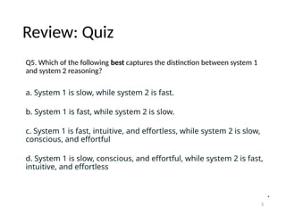 Review: Quiz
Q5. Which of the following best captures the distinction between system 1
and system 2 reasoning?
a. System 1 is slow, while system 2 is fast.
b. System 1 is fast, while system 2 is slow.
c. System 1 is fast, intuitive, and effortless, while system 2 is slow,
conscious, and effortful
d. System 1 is slow, conscious, and effortful, while system 2 is fast,
intuitive, and effortless
3
 