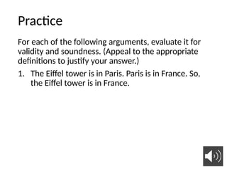 Practice
For each of the following arguments, evaluate it for
validity and soundness. (Appeal to the appropriate
definitions to justify your answer.)
1. The Eiffel tower is in Paris. Paris is in France. So,
the Eiffel tower is in France.
31
 