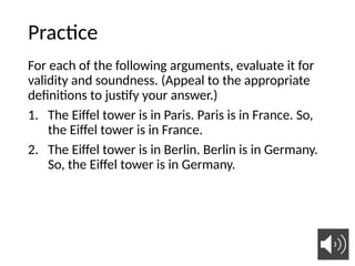 Practice
For each of the following arguments, evaluate it for
validity and soundness. (Appeal to the appropriate
definitions to justify your answer.)
1. The Eiffel tower is in Paris. Paris is in France. So,
the Eiffel tower is in France.
2. The Eiffel tower is in Berlin. Berlin is in Germany.
So, the Eiffel tower is in Germany.
32
 