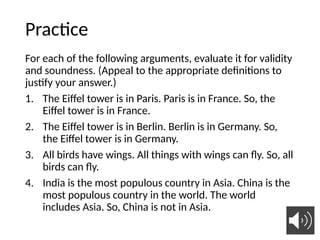 Practice
For each of the following arguments, evaluate it for validity
and soundness. (Appeal to the appropriate definitions to
justify your answer.)
1. The Eiffel tower is in Paris. Paris is in France. So, the
Eiffel tower is in France.
2. The Eiffel tower is in Berlin. Berlin is in Germany. So,
the Eiffel tower is in Germany.
3. All birds have wings. All things with wings can fly. So, all
birds can fly.
4. India is the most populous country in Asia. China is the
most populous country in the world. The world
includes Asia. So, China is not in Asia.
34
 