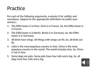 Practice
For each of the following arguments, evaluate it for validity and
soundness. (Appeal to the appropriate definitions to justify your
answer.)
1. The Eiffel tower is in Paris. Paris is in France. So, the Eiffel tower is
in France.
2. The Eiffel tower is in Berlin. Berlin is in Germany. So, the Eiffel
tower is in Germany.
3. All birds have wings. All things with wings can fly. So, all birds can
fly.
4. India is the most populous country in Asia. China is the most
populous country in the world. The world includes Asia. So, China
is not in Asia.
5. Some dogs are pets. Some pets have four tails and a leg. So, all
dogs have four tails and a leg.
35
 
