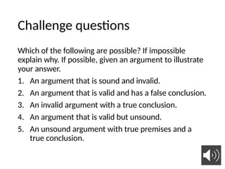 Challenge questions
Which of the following are possible? If impossible
explain why. If possible, given an argument to illustrate
your answer.
1. An argument that is sound and invalid.
2. An argument that is valid and has a false conclusion.
3. An invalid argument with a true conclusion.
4. An argument that is valid but unsound.
5. An unsound argument with true premises and a
true conclusion.
 