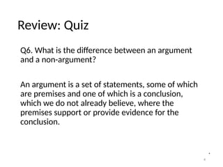 Review: Quiz
Q6. What is the difference between an argument
and a non-argument?
An argument is a set of statements, some of which
are premises and one of which is a conclusion,
which we do not already believe, where the
premises support or provide evidence for the
conclusion.
4
 