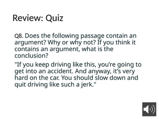 Review: Quiz
Q8. Does the following passage contain an
argument? Why or why not? If you think it
contains an argument, what is the
conclusion?
"If you keep driving like this, you’re going to
get into an accident. And anyway, it’s very
hard on the car. You should slow down and
quit driving like such a jerk."
6
 