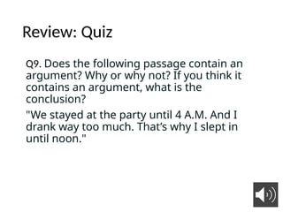 Review: Quiz
Q9. Does the following passage contain an
argument? Why or why not? If you think it
contains an argument, what is the
conclusion?
"We stayed at the party until 4 A.M. And I
drank way too much. That’s why I slept in
until noon."
7
 