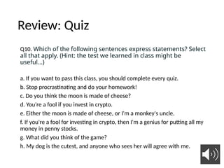 Review: Quiz
Q10. Which of the following sentences express statements? Select
all that apply. (Hint: the test we learned in class might be
useful...)
a. If you want to pass this class, you should complete every quiz.
b. Stop procrastinating and do your homework!
c. Do you think the moon is made of cheese?
d. You're a fool if you invest in crypto.
e. Either the moon is made of cheese, or I'm a monkey's uncle.
f. If you're a fool for investing in crypto, then I'm a genius for putting all my
money in penny stocks.
g. What did you think of the game?
h. My dog is the cutest, and anyone who sees her will agree with me.
8
 