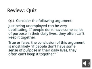 Review: Quiz
Q11. Consider the following argument:
Just being unemployed can be very
debilitating. If people don’t have some sense
of purpose in their daily lives, they often can’t
keep it together.
True or false: the conclusion of this argument
is most likely "if people don't have some
sense of purpose in their daily lives, they
often can't keep it together."
9
 