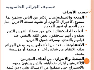 ‫الحاسوبية‬ ‫الجرائم‬ ‫تصنيف‬:

:‫األهداف‬ ‫حسب‬

‫والتسلية‬ ‫المتعة‬
:
‫بما‬ ‫يستمتع‬ ‫الناس‬ ‫من‬ ‫الكثير‬ ‫هناك‬
, ,
‫مثل‬ ‫اآلخرين‬ ‫سمعة‬ ‫تشويه‬ ‫أو‬ ‫األجهزة‬ ‫كاختراق‬ ‫ممنوع‬
‫المالمح‬ ‫تغيير‬ ‫أو‬ ‫الصور‬ ‫دمج‬

‫الذات‬ ‫أثبات‬
:
‫الذين‬ ‫النفوس‬ ‫ضعفاء‬ ‫من‬ ‫الكثير‬ ‫هناك‬
‫عند‬ ‫بالنفس‬ ‫الثقة‬ ‫بعض‬ ‫سيحققون‬ ‫أنهم‬ ‫يعتقدون‬
.‫اآلخرين‬ ‫حقوق‬ ‫وسرقة‬ ‫بالتعدي‬ ‫قيامهم‬

:‫االنتقام‬
‫الجرائم‬ ‫ببعض‬ ‫يقوم‬ ‫األشخاص‬ ‫من‬ ‫عدد‬ ‫هناك‬
‫مؤسسة‬ ‫أو‬ ‫منظمة‬ ‫أو‬ ‫أخر‬ ‫شخص‬ ‫من‬ ‫االنتقام‬ ‫بدافع‬
.‫معينة‬

:‫واالبتزاز‬ ‫الضغط‬
:
‫المجرمين‬ ‫أهداف‬ ‫من‬
‫معهم‬ ‫يبدؤون‬ ‫والذين‬ ‫ضحاياهم‬ ‫ابتزاز‬ ‫اإللكترونيين‬
‫قيمة‬ ‫ذي‬ ‫بشيء‬ ‫اإلمساك‬ ‫من‬ ‫يتمكنوا‬ ‫حتى‬ ‫باالستدراج‬
 