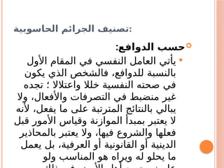 ‫الحاسوبية‬ ‫الجرائم‬ ‫تصنيف‬:

‫الدوافع‬ ‫حسب‬
:

‫األول‬ ‫المقام‬ ‫في‬ ‫النفسي‬ ‫العامل‬ ‫يأتي‬
‫يكون‬ ‫الذي‬ ‫فالشخص‬ ،‫للدوافع‬ ‫بالنسبة‬
‫تجده‬ ‫؛‬ ‫واعتالال‬ ‫خلال‬ ‫النفسية‬ ‫صحته‬ ‫في‬
‫وال‬ ،‫واألفعال‬ ‫التصرفات‬ ‫في‬ ‫منضبط‬ ‫غير‬
‫ألنه‬ ،‫يفعل‬ ‫ما‬ ‫على‬ ‫المترتبة‬ ‫بالنتائج‬ ‫يبالي‬
‫قبل‬ ‫األمور‬ ‫وقياس‬ ‫الموازنة‬ ‫بمبدأ‬ ‫يعتبر‬ ‫ال‬
‫بالمحاذير‬ ‫يعتبر‬ ‫وال‬ ،‫فيها‬ ‫والشروع‬ ‫فعلها‬
‫يعمل‬ ‫بل‬ ،‫العرفية‬ ‫أو‬ ‫القانونية‬ ‫أو‬ ‫الدينية‬
‫ولو‬ ‫المناسب‬ ‫هو‬ ‫ويراه‬ ‫له‬ ‫يحلو‬ ‫ما‬
 