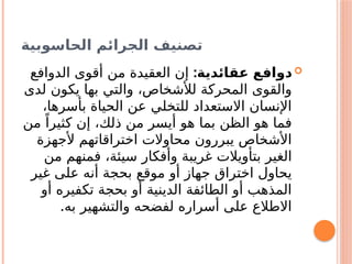 ‫الحاسوبية‬ ‫الجرائم‬ ‫تصنيف‬

:‫عقائدية‬ ‫دوافع‬
‫الدوافع‬ ‫أقوى‬ ‫من‬ ‫العقيدة‬ ‫إن‬
‫لدى‬ ‫يكون‬ ‫بها‬ ‫والتي‬ ،‫لألشخاص‬ ‫المحركة‬ ‫والقوى‬
،‫بأسرها‬ ‫الحياة‬ ‫عن‬ ‫للتخلي‬ ‫االستعداد‬ ‫اإلنسان‬
‫من‬ ً‫كثيرا‬ ‫إن‬ ،‫ذلك‬ ‫من‬ ‫أيسر‬ ‫هو‬ ‫بما‬ ‫الظن‬ ‫هو‬ ‫فما‬
‫ألجهزة‬ ‫اختراقاتهم‬ ‫محاوالت‬ ‫يبررون‬ ‫األشخاص‬
‫من‬ ‫فمنهم‬ ،‫سيئة‬ ‫وأفكار‬ ‫غريبة‬ ‫بتأويالت‬ ‫الغير‬
‫غير‬ ‫على‬ ‫أنه‬ ‫بحجة‬ ‫موقع‬ ‫أو‬ ‫جهاز‬ ‫اختراق‬ ‫يحاول‬
‫أو‬ ‫تكفيره‬ ‫بحجة‬ ‫أو‬ ‫الدينية‬ ‫الطائفة‬ ‫أو‬ ‫المذهب‬
‫به‬ ‫والتشهير‬ ‫لفضحه‬ ‫أسراره‬ ‫على‬ ‫االطالع‬
.
 