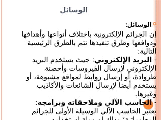 ‫الوسائل‬

‫الوسائل‬
:
‫وأهدافها‬ ‫أنواعها‬ ‫باختالف‬ ‫اإللكترونية‬ ‫الجرائم‬ ‫إن‬
‫الرئيسية‬ ‫بالطرق‬ ‫تتم‬ ‫تنفيذها‬ ‫وطرق‬ ‫ودوافعها‬
‫التالية‬
:
-
‫اإللكتروني‬ ‫البريد‬
:
‫البريد‬ ‫يستخدم‬ ‫حيث‬
‫وأحصنة‬ ‫الفيروسات‬ ‫إلرسال‬ ‫اإللكتروني‬
‫أو‬ ،‫مشبوهة‬ ‫لمواقع‬ ‫روابط‬ ‫إرسال‬ ‫أو‬ ،‫طروادة‬
‫واألكاذيب‬ ‫الشائعات‬ ‫إلرسال‬ ‫أيضا‬ ‫يستخدم‬
.‫يرها‬s
‫غ‬‫و‬
-
‫وبرامجه‬ ‫ومالحقاته‬ ‫اآللي‬ ‫الحاسب‬
:
‫للجرائم‬ ‫األولى‬ ‫الوسيلة‬ ‫اآللي‬ ‫الحاسب‬ ‫يعتبر‬
 
