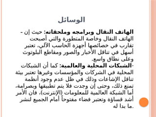 ‫الوسائل‬
- :‫وملحقاته‬ ‫وبرامجه‬ ‫النقال‬ ‫الهاتف‬
‫إن‬ ‫حيث‬
‫أصبحت‬ ‫والتي‬ ‫المتطورة‬ ‫وخاصة‬ ‫النقال‬ ‫الهاتف‬
‫تعتبر‬ ،‫اآللي‬ ‫الحاسب‬ ‫أجهزة‬ ‫خصائصها‬ ‫في‬ ‫تقارب‬
‫البلوتوث‬ ‫ومقاطع‬ ‫والصور‬ ‫األخبار‬ ‫تناقل‬ ‫في‬ ‫أسهل‬
‫واسع‬ ‫نطاق‬ ‫وعلى‬
.
-
:‫والعالمية‬ ‫المحلية‬ ‫الشبكات‬
‫الشبكات‬ ‫أن‬ ‫كما‬
‫بيئة‬ ‫تعتبر‬ ‫وغيرها‬ ‫والمؤسسات‬ ‫الشركات‬ ‫في‬ ‫المحلية‬
‫أنظمة‬ ‫وجود‬ ‫عدم‬ ‫ظل‬ ‫في‬ ‫وذلك‬ ‫اإلشاعات‬ ‫تناقل‬
،‫وبصرامة‬ ‫تطبيقها‬ ‫يتم‬ ‫فال‬ ‫وجدت‬ ‫إن‬ ‫وحتى‬ ،‫ذلك‬ ‫تمنع‬
) (
‫األمر‬ ‫فان‬ ، ‫اإلنترنت‬ ‫للمعلومات‬ ‫العالمية‬ ‫الشبكة‬ ‫أما‬
‫لنشر‬ ‫الجميع‬ ‫أمام‬ ً‫مفتوحا‬ ‫فضاء‬ ‫وتعتبر‬ ‫قساؤة‬ ‫أشد‬
‫له‬ ‫بدا‬ ‫ما‬.
 