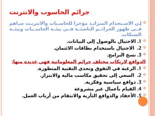 ‫واالنترنت‬ ‫الحاسوب‬ ‫جرائم‬

‫اهم‬a‫س‬ ‫ت‬a‫واالنترن‬ ‫بات‬a‫للحاس‬ ‫مؤخرا‬ ‫د‬a‫المتزاي‬ ‫تخدام‬a‫االس‬ ‫ن‬a‫إ‬
‫ة‬aa‫وبيئ‬ ‫بات‬aa‫الحاس‬ ‫ة‬aa‫بيئ‬ ‫ي‬aa‫ف‬ ‫ة‬aa‫الناشئ‬ ‫م‬aa‫الجرائ‬ ‫ظهور‬ ‫ي‬aa‫ف‬
‫الشبكات‬
.

1
. .
‫البيانات‬ ‫إلى‬ ‫بالوصول‬ ‫االحتيال‬

2
. .
‫االئتمان‬ ‫بطاقات‬ ‫باستخدام‬ ‫االحتيال‬

3
. .
‫البرامج‬ ‫نسخ‬
:‫منها‬ ‫عديدة‬ ‫فهي‬ ‫المعلوماتية‬ ‫جرائم‬ ‫مختلف‬ ‫الرتكاب‬ ‫الدوافع‬

1
. .
‫المتطورة‬ ‫التقنية‬ ‫وتحدي‬ ‫التفوق‬ ‫في‬ ‫الرغبة‬

2
. .
‫واالبتزاز‬ ‫مالية‬ ‫مكاسب‬ ‫تحقيق‬ ‫إلى‬ ‫السعي‬

3
. .
‫وفكرية‬ ‫سياسية‬ ‫دوافع‬

4
.
‫مشروعة‬ ‫غير‬ ‫بأعمال‬ ‫القيام‬

5
. .
‫العمل‬ ‫أرباب‬ ‫من‬ ‫واالنتقام‬ ‫الثأرية‬ ‫والدوافع‬ ‫األحقاد‬
 