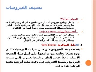 ‫الفيروسات‬ ‫تصنيف‬
.1
‫الديدان‬
Worm

،‫الشبكة‬ ‫عبر‬ ‫آخر‬ ‫إلى‬ ‫حاسوب‬ ‫من‬ ‫الديدان‬ ‫فيروس‬ ‫برنامج‬ ‫ينتقل‬
‫أوامر‬ ‫بإعطاء‬ ‫يقوم‬ ‫القرص‬ ‫على‬ ‫مستقل‬ ‫ملف‬ ‫صورة‬ ‫في‬ ‫ويكون‬
.‫الذاكرة‬ ‫من‬ ً‫كبيرا‬ ً‫حيزا‬ ‫ويحتل‬ ،‫للحاسوب‬ ‫مضللة‬ ‫أو‬ ‫خاطئة‬
.2
‫طروادة‬ ‫أحصنة‬
Trojan Horses

‫اإللكتروني‬ ‫البريد‬ ‫عبر‬ ‫ينتقل‬
e-mail
‫يجذب‬ ‫برنامج‬ ‫وهو‬ ،‫عادة‬
‫الحاسوب‬ ‫جهاز‬ ‫يخترق‬ ‫تشغيله‬ ‫وعند‬ ‫بشكله‬ ‫أو‬ ‫باسمه‬ ‫المستخدم‬
.‫الجهاز‬ ‫في‬ ‫والتحكم‬ ‫البيانات‬ ‫تدمير‬ ‫في‬ ‫وينطلق‬
3
.
‫الق‬
‫الموقوتة‬ ‫نابل‬
Time Bombs

‫ي‬a
a‫الت‬ ‫برمجيات‬a
a‫ال‬ ‫شركات‬ ‫ل‬a
a‫قب‬ ‫ن‬a
a‫م‬ ‫الفيروس‬ ‫هذا‬ ‫تخدم‬a
a‫يس‬
‫خة‬a
a‫النس‬ ‫شراء‬ ‫ل‬a
a‫أم‬ ‫ى‬a
a‫عل‬ ‫ا‬a
a‫برامجه‬ ‫ن‬a
a‫م‬ ‫ة‬a
a‫مجاني‬ ً‫خا‬a
a‫نس‬ ‫توزع‬
‫خة‬aa‫نس‬ ‫ى‬a
a‫إل‬ ‫الفيروس‬ ‫ج‬a
a‫برنام‬ ‫إلحاق‬ ‫م‬a
a‫فيت‬ ،ً‫الحقا‬ ‫لية‬a
a‫األص‬
‫ذ‬a‫تنفي‬ ‫د‬a‫بع‬ ‫و‬a‫أ‬ ‫محدد‬ ‫ت‬a‫وق‬ ‫ي‬a‫ف‬ ‫الفيروس‬ ‫ط‬a‫وينش‬ ‫برنامج‬a‫ال‬
.‫مرات‬ ‫عدة‬ ‫البرنامج‬
 