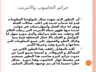 ‫واالنترنت‬ ‫الحاسوب‬ ‫جرائم‬

‫المعلومات‬ ‫تكنولوجيا‬ ‫مجال‬ ‫شهده‬ ‫الذي‬ ‫التطور‬ ‫أن‬
‫الحياة‬ ‫مجاالت‬ ‫اغلب‬ ‫في‬ ‫عديدة‬ ‫خدمات‬ ‫لنا‬ ‫قدم‬
,
‫جوانب‬ ‫في‬ ‫تمثلت‬ ‫وأسهل‬ ‫أفضل‬ ‫حياة‬ ‫لنا‬ ‫ووفر‬
‫العالم‬ ‫ربطت‬ ‫التي‬ ‫االنترنت‬ ‫شبكة‬ ‫ظهور‬ ‫منها‬ ‫عديدة‬
‫لنا‬ ‫سهل‬ ‫بدورة‬ ‫والذي‬ ‫مترابطة‬ ‫خلية‬ ‫منة‬ ‫وجعلت‬ ‫كله‬
‫بيننا‬ ‫فيما‬ ‫المختلفة‬ ‫عمال‬ ‫بأال‬ ‫القيام‬ ‫و‬ ‫التواصل‬
‫التي‬ ‫المعلومات‬ ‫جميع‬ ‫على‬ ‫والحصول‬ ‫التعلم‬ ‫وكذلك‬
.‫الكثير‬ ‫وغيرها‬ ‫وقت‬ ‫بأسرع‬ ‫و‬ ‫نحتاجها‬

‫من‬ ‫الكثير‬ ‫التطور‬ ‫هذا‬ ‫رافقت‬ ‫بالمقابل‬ ‫لكنة‬
‫عن‬ ‫كثيرا‬ ‫نسمع‬ ‫أصبحنا‬ ‫و‬ ‫الخروقات‬ ‫و‬ ‫المشاكل‬
‫يستخدم‬ ‫التطور‬ ‫هذا‬ ‫صاحبت‬ ‫كثيرة‬ ‫جرائم‬ ‫حدوث‬
‫يشكل‬ ‫بدورة‬ ‫وهذا‬ ‫الحاسوب‬ ‫جهاز‬ ‫تنفيذها‬ ‫في‬
. ‫السليم‬ ‫بالشكل‬ ‫توجيهه‬ ‫يتم‬ ‫لم‬ ‫إذا‬ ‫جسيما‬ ‫خطرا‬
 