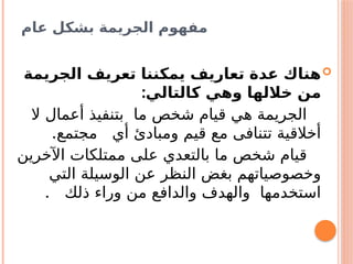 ‫عام‬ ‫بشكل‬ ‫الجريمة‬ ‫مفهوم‬

‫الجريمة‬ ‫تعريف‬ ‫يمكننا‬ ‫تعاريف‬ ‫عدة‬ ‫هناك‬
:‫كالتالي‬ ‫وهي‬ ‫خاللها‬ ‫من‬
‫ال‬ ‫أعمال‬ ‫بتنفيذ‬ ‫ما‬ ‫شخص‬ ‫قيام‬ ‫هي‬ ‫الجريمة‬
‫أي‬ ‫ومبادئ‬ ‫قيم‬ ‫مع‬ ‫تتنافى‬ ‫أخالقية‬
.‫مجتمع‬
‫اآلخرين‬ ‫ممتلكات‬ ‫على‬ ‫بالتعدي‬ ‫ما‬ ‫شخص‬ ‫قيام‬
‫التي‬ ‫الوسيلة‬ ‫عن‬ ‫النظر‬ ‫بغض‬ ‫وخصوصياتهم‬
. ‫ذلك‬ ‫وراء‬ ‫من‬ ‫والدافع‬ ‫والهدف‬ ‫استخدمها‬
 