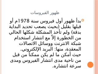 ‫الفيروسات‬ ‫ظهور‬

‫سنة‬ ‫فيروس‬ ‫أول‬ ‫ظهور‬ ‫بدأ‬
1978
‫أو‬ ‫م‬
(
‫البداية‬ ‫تحديد‬ ‫يصعب‬ ‫بحيث‬ ‫بقليل‬ ‫قبلها‬
)
‫الحالي‬ ‫شكلها‬ ‫المشكلة‬ ‫تأخذ‬ ‫ولم‬ ‫بدقة‬
‫استخدام‬ ‫انتشار‬ ‫مع‬ّ ‫إال‬ ‫الخطورة‬ ‫من‬
‫االتصاالت‬ ‫ووسائل‬ ‫االنترنت‬ ‫شبكة‬
. :
‫اإللكتروني‬ ‫البريد‬ ‫منها‬ ،‫المعقدة‬
‫قبل‬ ‫من‬ ً‫ممكنا‬ ‫يكن‬ ‫لم‬ ‫ما‬ ‫أمكن‬ ‫حيث‬
‫ومدى‬ ‫الفيروس‬ ‫انتشار‬ ‫مدى‬ ‫ناحية‬ ‫من‬
.‫انتشاره‬ ‫سرعة‬
 