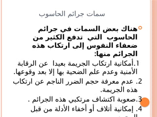 ‫الحاسوب‬ ‫جرائم‬ ‫سمات‬

‫جرائم‬ ‫في‬ ‫السمات‬ ‫بعض‬ ‫هناك‬
‫من‬ ‫الكثير‬ ‫تدفع‬ ‫التي‬ ‫الحاسوب‬
‫هذه‬ ‫ارتكاب‬ ‫إلى‬ ‫النفوس‬ ‫ضعفاء‬
:‫منها‬ ‫الجرائم‬
1
.
‫الرقابة‬ ‫عن‬ ‫بعيدا‬ ‫الجريمة‬ ‫ارتكاب‬ ‫أمكانية‬
.‫وقوعها‬ ‫بعد‬ ‫إال‬ ‫بها‬ ‫الضحية‬ ‫علم‬ ‫وعدم‬ ‫األمنية‬
2
.
‫ارتكاب‬ ‫عن‬ ‫الناجم‬ ‫الضرر‬ ‫حجم‬ ‫معرفة‬ ‫عدم‬
.‫الجريمة‬ ‫هذه‬
3
. .
‫الجرائم‬ ‫هذه‬ ‫مرتكبي‬ ‫اكتشاف‬ ‫صعوبة‬
4
.
‫قبل‬ ‫من‬ ‫األدلة‬ ‫أخفاء‬ ‫أو‬ ‫أتالف‬ ‫إمكانية‬
 