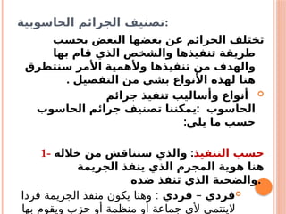 ‫الحاسوبية‬ ‫الجرائم‬ ‫تصنيف‬:
‫بحسب‬ ‫البعض‬ ‫بعضها‬ ‫عن‬ ‫الجرائم‬ ‫تختلف‬
‫بها‬ ‫قام‬ ‫الذي‬ ‫والشخص‬ ‫تنفيذها‬ ‫طريقة‬
‫سنتطرق‬ ‫األمر‬ ‫وألهمية‬ ‫تنفيذها‬ ‫من‬ ‫والهدف‬
. ‫التفصيل‬ ‫من‬ ‫بشي‬ ‫األنواع‬ ‫لهذه‬ ‫هنا‬

‫جرائم‬ ‫تنفيذ‬ ‫وأساليب‬ ‫أنواع‬
:
‫الحاسوب‬ ‫جرائم‬ ‫تصنيف‬ ‫يمكننا‬ ‫الحاسوب‬
:‫يلي‬ ‫ما‬ ‫حسب‬
1- ‫التنفيذ‬ ‫حسب‬
:
‫خالله‬ ‫من‬ ‫سنناقش‬ ‫والذي‬
‫الجريمة‬ ‫ينفذ‬ ‫الذي‬ ‫المجرم‬ ‫هوية‬ ‫هنا‬
‫ضده‬ ‫تنفذ‬ ‫الذي‬ ‫والضحية‬.

– ‫فردي‬
‫فردي‬
:
‫فردا‬ ‫الجريمة‬ ‫منفذ‬ ‫يكون‬ ‫وهنا‬
‫بها‬ ‫ويقوم‬ ‫حزب‬ ‫أو‬ ‫منظمة‬ ‫أو‬ ‫جماعة‬ ‫ألي‬ ‫الينتمي‬
 