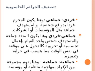 ‫الحاسوبية‬ ‫الجرائم‬ ‫تصنيف‬:

: -
‫جماعي‬ ‫فردي‬
‫المجرم‬ ‫يكون‬ ‫وهنا‬
‫والمستهدف‬ ‫شخصية‬ ‫بدوافع‬ ‫فردا‬
.‫الشركات‬ ‫أو‬ ‫المؤسسات‬ ‫مثل‬ ‫جماعة‬

-
‫فردي‬ ‫جماعي‬
‫جماعة‬ ‫المنفذ‬ ‫يكون‬ ‫وهنا‬
‫بإعمال‬ ‫القيام‬ ‫واحد‬ ‫شخص‬ ‫والمستهدف‬
‫موقعة‬ ‫على‬ ‫كالدخول‬ ‫تخريبية‬ ‫أو‬ ‫تجسسية‬
‫خرابه‬ ‫في‬ ‫يتسبب‬ ‫مما‬ ‫الوقت‬ ‫نفس‬ ‫في‬
.‫وتدميره‬

-
‫جماعية‬ ‫جماعية‬
:
‫مجموعة‬ ‫يقوم‬ ‫وهنا‬
‫مؤسسة‬ ‫أو‬ ‫منظمة‬ ‫بمهاجمة‬ ‫اإلفراد‬ ‫من‬
 