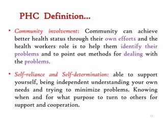 PHC Definition…
• Community involvement: Community can achieve
better health status through their own efforts and the
health workers role is to help them identify their
problems and to point out methods for dealing with
the problems.
• Self-reliance and Self-determination: able to support
yourself, being independent understanding your own
needs and trying to minimize problems. Knowing
when and for what purpose to turn to others for
support and cooperation.
11
 