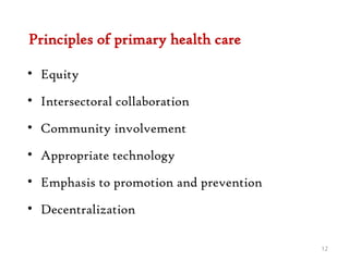 Principles of primary health care
• Equity
• Intersectoral collaboration
• Community involvement
• Appropriate technology
• Emphasis to promotion and prevention
• Decentralization
12
 