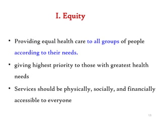 I. Equity
• Providing equal health care to all groups of people
according to their needs.
• giving highest priority to those with greatest health
needs
• Services should be physically, socially, and financially
accessible to everyone
13
 