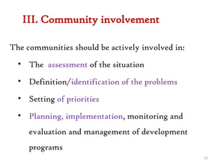 III. Community involvement
The communities should be actively involved in:
• The assessment of the situation
• Definition/identification of the problems
• Setting of priorities
• Planning, implementation, monitoring and
evaluation and management of development
programs
15
 