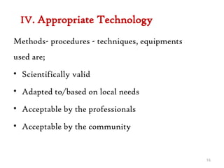 IV. Appropriate Technology
Methods- procedures - techniques, equipments
used are;
• Scientifically valid
• Adapted to/based on local needs
• Acceptable by the professionals
• Acceptable by the community
16
 