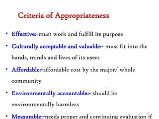 Criteria of Appropriateness
• Effective:-must work and fulfill its purpose
• Culturally acceptable and valuable:- must fit into the
hands, minds and lives of its users
• Affordable:-affordable cost by the major/ whole
community
• Environmentally accountable:- should be
environmentally harmless
• Measurable:-needs proper and continuing evaluation if
17
 