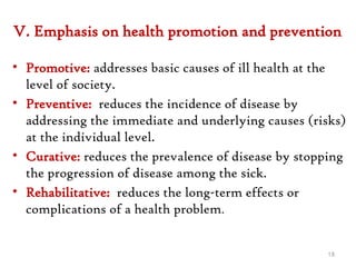 V. Emphasis on health promotion and prevention
• Promotive: addresses basic causes of ill health at the
level of society.
• Preventive: reduces the incidence of disease by
addressing the immediate and underlying causes (risks)
at the individual level.
• Curative: reduces the prevalence of disease by stopping
the progression of disease among the sick.
• Rehabilitative: reduces the long-term effects or
complications of a health problem.
18
 