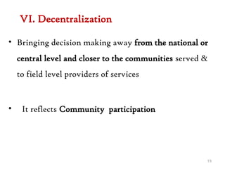 VI. Decentralization
• Bringing decision making away from the national or
central level and closer to the communities served &
to field level providers of services
• It reflects Community participation
19
 
