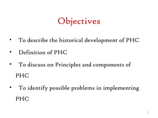 Objectives
• To describe the historical development of PHC
• Definition of PHC
• To discuss on Principles and components of
PHC
• To identify possible problems in implementing
PHC
2
 