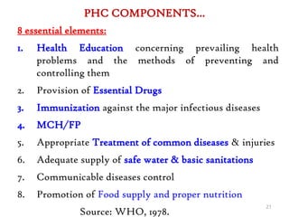 PHC COMPONENTS…
8 essential elements:
1. Health Education concerning prevailing health
problems and the methods of preventing and
controlling them
2. Provision of Essential Drugs
3. Immunization against the major infectious diseases
4. MCH/FP
5. Appropriate Treatment of common diseases & injuries
6. Adequate supply of safe water & basic sanitations
7. Communicable diseases control
8. Promotion of Food supply and proper nutrition
Source: WHO, 1978.
21
 