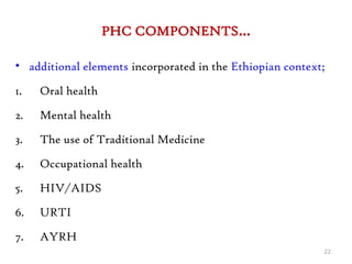 PHC COMPONENTS…
• additional elements incorporated in the Ethiopian context;
1. Oral health
2. Mental health
3. The use of Traditional Medicine
4. Occupational health
5. HIV/AIDS
6. URTI
7. AYRH
22
 
