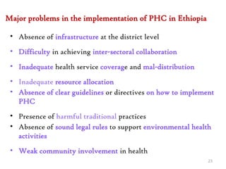 Major problems in the implementation of PHC in Ethiopia
• Absence of infrastructure at the district level
• Difficulty in achieving inter-sectoral collaboration
• Inadequate health service coverage and mal-distribution
• Inadequate resource allocation
• Absence of clear guidelines or directives on how to implement
PHC
• Presence of harmful traditional practices
• Absence of sound legal rules to support environmental health
activities
• Weak community involvement in health
23
 