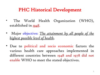 PHC Historical Development
• The World Health Organization (WHO),
established in 1948.
• Major objective: The attainment by all people of the
highest possible level of health.
• Due to political and socio economic factors the
various health care approaches implemented in
different countries between 1948 and 1978 did not
enable WHO to meet the stated objectives.
3
 