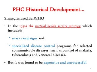PHC Historical Development…
Strategies used by WHO
- In the 1950s the vertical health service strategy which
included:
- mass campaigns and
- specialized disease control programs for selected
communicable diseases, such as control of malaria,
tuberculosis and venereal diseases.
- But it was found to be expensive and unsuccessful.
4
 