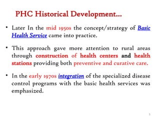 PHC Historical Development…
• Later In the mid 1950s the concept/strategy of Basic
Health Service came into practice.
• This approach gave more attention to rural areas
through construction of health centers and health
stations providing both preventive and curative care.
• In the early 1970s integration of the specialized disease
control programs with the basic health services was
emphasized.
5
 
