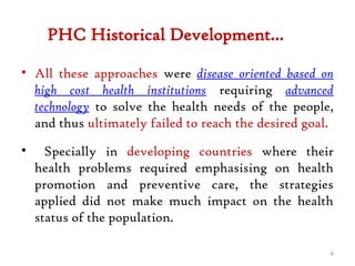 PHC Historical Development…
• All these approaches were disease oriented based on
high cost health institutions requiring advanced
technology to solve the health needs of the people,
and thus ultimately failed to reach the desired goal.
• Specially in developing countries where their
health problems required emphasising on health
promotion and preventive care, the strategies
applied did not make much impact on the health
status of the population.
6
 